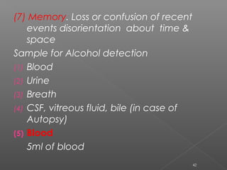 (7) Memory. Loss or confusion of recent
events disorientation about time &
space
Sample for Alcohol detection
(1) Blood
(2) Urine
(3) Breath
(4) CSF, vitreous fluid, bile (in case of
Autopsy)
(5) Blood
5ml of blood
42
 