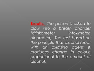 Breath. The person is asked to
blow into a breath analyser
(drinkometer, intoximeter,
alcometer). The test based on
the principle that alcohol react
with an oxidising agent &
produces change in colour,
proportional to the amount of
alcohol.
45
 