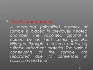 2. Gas Chromatography.
A measured (microlitre) quantity of
sample is placed in previously heated
chamber. The vaporised alcohol is
carried by an inert carrier gas like
Nitrogen through a column containing
suitable adsorbent material. The various
constituents of the sample are
separated due to differences in
adsorption and then
49
 