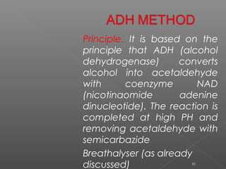 Principle. It is based on the
principle that ADH (alcohol
dehydrogenase) converts
alcohol into acetaldehyde
with coenzyme NAD
(nicotinaomide adenine
dinucleotide). The reaction is
completed at high PH and
removing acetaldehyde with
semicarbazide
Breathalyser (as already
discussed) 51
 