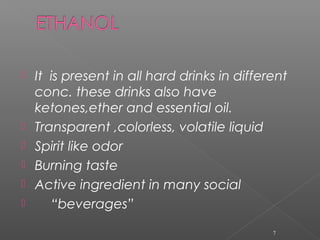  It is present in all hard drinks in different
conc. these drinks also have
ketones,ether and essential oil.
 Transparent ,colorless, volatile liquid
 Spirit like odor
 Burning taste
 Active ingredient in many social
 “beverages”
7
 