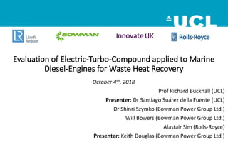 Evaluation of Electric-Turbo-Compound applied to Marine
Diesel-Engines for Waste Heat Recovery
October 4th, 2018
Prof Richard Bucknall (UCL)
Presenter: Dr Santiago Suárez de la Fuente (UCL)
Dr Shinri Szymko (Bowman Power Group Ltd.)
Will Bowers (Bowman Power Group Ltd.)
Alastair Sim (Rolls-Royce)
Presenter: Keith Douglas (Bowman Power Group Ltd.)
 