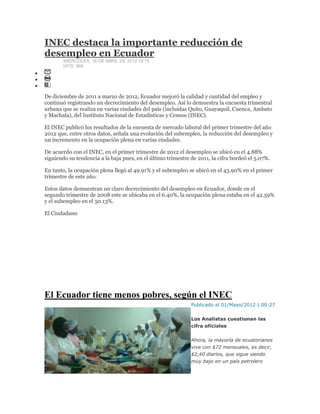 INEC destaca la importante reducción de
desempleo en Ecuador
MIÉRCOLES, 18 DE ABRIL DE 2012 12:15
HITS: 869
De diciembre de 2011 a marzo de 2012, Ecuador mejoró la calidad y cantidad del empleo y
continuó registrando un decrecimiento del desempleo. Así lo demuestra la encuesta trimestral
urbana que se realiza en varias ciudades del país (incluidas Quito, Guayaquil, Cuenca, Ambato
y Machala), del Instituto Nacional de Estadísticas y Censos (INEC).
El INEC publicó los resultados de la encuesta de mercado laboral del primer trimestre del año
2012 que, entre otros datos, señala una evolución del subempleo, la reducción del desempleo y
un incremento en la ocupación plena en varias ciudades.
De acuerdo con el INEC, en el primer trimestre de 2012 el desempleo se ubicó en el 4.88%
siguiendo su tendencia a la baja pues, en el último trimestre de 2011, la cifra bordeó el 5.07%.
En tanto, la ocupación plena llegó al 49.91% y el subempleo se ubicó en el 43.90% en el primer
trimestre de este año.
Estos datos demuestran un claro decrecimiento del desempleo en Ecuador, donde en el
segundo trimestre de 2008 este se ubicaba en el 6.40%, la ocupación plena estaba en el 42.59%
y el subempleo en el 50.13%.
El Ciudadano
El Ecuador tiene menos pobres, según el INEC
Publicado el 01/Mayo/2012 | 00:27
Los Analistas cuestionan las
cifra oficiales
Ahora, la mayoría de ecuatorianos
vive con $72 mensuales, es decir,
$2,40 diarios, que sigue siendo
muy bajo en un país petrolero
 