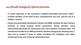 use of bundle strategies for infection prevention
• A bundle approach to the prevention ventilator-associated pneumonia (VAP) -
includes elevation of the head of bed, comprehensive oral care, and the use of a
sedation vacation
• Central line-associated bloodstream infection (CLABSI), includes the best insertion
practices of using maximal barrier precautions during insertion, using
chlorhexidine gluconate for cleaning the site, and avoidance of femoral sites. The
maintenance bundle for CLABSI prevention includes changing the dressing every 7
days and as needed if loose or soiled, scrubbing the needleless hub before
accessing the site, and removing unnecessary lines.
 