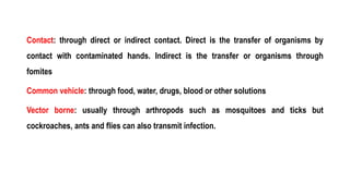 Contact: through direct or indirect contact. Direct is the transfer of organisms by
contact with contaminated hands. Indirect is the transfer or organisms through
fomites
Common vehicle: through food, water, drugs, blood or other solutions
Vector borne: usually through arthropods such as mosquitoes and ticks but
cockroaches, ants and flies can also transmit infection.
 