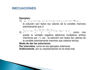 INECUACIONES


   Ejemplos:
   1) 4 x 7 x 2 4 x x 2 7 3 x 9 x 3             x      ,3 ,
      la solución son todos los valores de la variable menores
      estrictamente que 3.
        3                4   9x       6   12 x   8
            x   1   2x                               9x   12 x   8   6
   2)   2                3        6          6    , como nos
      queda la variable negativa debemos multiplicar ambos
      miembros por –1, así , la solución son todos los valores de
      la variable estrictamente menores que catorce tercios.
   Modo de dar las soluciones:
   Por intervalos, como en los ejemplos anteriores.
   Gráficamente, por su representación en la recta real.
 