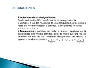 INECUACIONES


   Propiedades de las desigualdades:
   Se denominan también transformaciones de equivalencia.
   Suma: si a los dos miembros de una desigualdad se les suma o
   resta una misma expresión o cantidad, la desigualdad no varía:
   a   b   a   c   b   c
   Transposición: consiste en restar a ambos miembros de la
   desigualdad una misma cantidad, pero de modo que uno de los
   términos de uno de los miembros desaparezca del mismo y
   aparezca en el otro miembro: a b c  a b b c b      a c b
                               
                                                      
                                                         
                                Origen                  Transposic ión
 