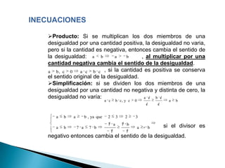 INECUACIONES

    Producto: Si se multiplican los dos miembros de una
    desigualdad por una cantidad positiva, la desigualdad no varia,
    pero si la cantidad es negativa, entonces cambia el sentido de
    la desigualdad: a b          a   b     , al multiplicar por una
    cantidad negativa cambia el sentido de la desigualdad.
    a b, c 0      a c b c , si la cantidad es positiva se conserva
    el sentido original de la desigualdad.
    Simplificación: si se dividen los dos miembros de una
    desigualdad por una cantidad no negativa y distinta de cero, la
    desigualdad no varía:                   a c b c
                                      a c       b c, y c   0                     a   b
                                                                       c   c


       a   b   a         b , ya que    2        3    2     3
                                       7 a          7 b            ,           si el divisor es
       a   b       7 a     7 b                                 a       b
                                            7        7
    negativo entonces cambia el sentido de la desigualdad.
 