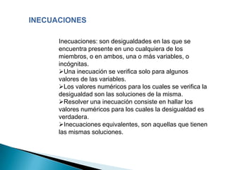 INECUACIONES

      Inecuaciones: son desigualdades en las que se
      encuentra presente en uno cualquiera de los
      miembros, o en ambos, una o más variables, o
      incógnitas.
      Una inecuación se verifica solo para algunos
      valores de las variables.
      Los valores numéricos para los cuales se verifica la
      desigualdad son las soluciones de la misma.
      Resolver una inecuación consiste en hallar los
      valores numéricos para los cuales la desigualdad es
      verdadera.
      Inecuaciones equivalentes, son aquellas que tienen
      las mismas soluciones.
 