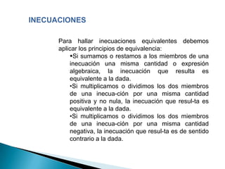 INECUACIONES

      Para hallar inecuaciones equivalentes debemos
      aplicar los principios de equivalencia:
          Si sumamos o restamos a los miembros de una
          inecuación una misma cantidad o expresión
          algebraica, la inecuación que resulta es
          equivalente a la dada.
          •Si multiplicamos o dividimos los dos miembros
          de una inecua-ción por una misma cantidad
          positiva y no nula, la inecuación que resul-ta es
          equivalente a la dada.
          •Si multiplicamos o dividimos los dos miembros
          de una inecua-ción por una misma cantidad
          negativa, la inecuación que resul-ta es de sentido
          contrario a la dada.
 