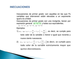 INECUACIONES

    Inecuaciones de primer grado: son aquellas en las que lºs
    variables que intervienen están elevadas a un exponente
    igual a la unidad.
    Inecuaciones de primer grado con una incógnita, tienen por
    expresión general ax b ,0 y todas sus equivalentes.
         ax     b      0 ; ax      b        0 ; ax       b   0
    Ejemplos:
                                           10                        99
    1)   99 x        109   0       x                 x           ,          , es decir, se cumple para
                                           99                        109
              todo valor de la variable x menor o igual que noventa y
              nueve ciento nueveavos.
    2)        17 x    15       0       x
                                            15
                                                         x
                                                             15
                                                                      ,    . es decir, se cumple para
                                            17               17
              todo valor de la variable estrictamente mayor que
              quince diecisieteavos.
 