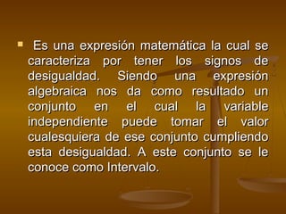  EEss uunnaa eexxpprreessiióónn mmaatteemmááttiiccaa llaa ccuuaall ssee 
ccaarraacctteerriizzaa ppoorr tteenneerr llooss ssiiggnnooss ddee 
ddeessiigguuaallddaadd.. SSiieennddoo uunnaa eexxpprreessiióónn 
aallggeebbrraaiiccaa nnooss ddaa ccoommoo rreessuullttaaddoo uunn 
ccoonnjjuunnttoo eenn eell ccuuaall llaa vvaarriiaabbllee 
iinnddeeppeennddiieennttee ppuueeddee ttoommaarr eell vvaalloorr 
ccuuaalleessqquuiieerraa ddee eessee ccoonnjjuunnttoo ccuummpplliieennddoo 
eessttaa ddeessiigguuaallddaadd.. AA eessttee ccoonnjjuunnttoo ssee llee 
ccoonnooccee ccoommoo IInntteerrvvaalloo.. 
 