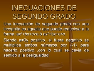 IINNEECCUUAACCIIOONNEESS DDEE 
SSEEGGUUNNDDOO GGRRAADDOO 
Una inecuación de sseegguunnddoo ggrraaddoo ccoonn uunnaa 
iinnccóóggnniittaa eess aaqquueellllaa qquuee ppuueeddee rreedduucciirrssee aa llaa 
ffoorrmmaa ::aaxx22++bbxx++cc>>oo óó aaxx22++bbxx++cc<<oo 
SSiieennddoo aa≠≠00yy ppoossiittiivvoo ..ssii ffuueerraa nneeggaattiivvoo ssee 
mmuullttiipplliiccaa aammbbooss nnúúmmeerrooss ppoorr ((--11)) ppaarraa 
hhaacceerrlloo ppoossiittiivvoo ,,ccoonn lloo ccuuaall ssee ccaavviiaa ddee 
sseennttiiddoo aa llaa ddeessiigguuaallddaadd 
 