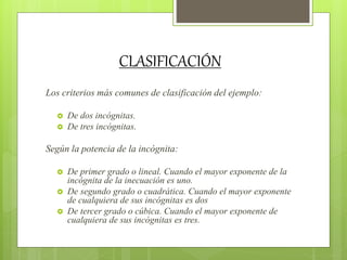 CLASIFICACIÓN
Los criterios más comunes de clasificación del ejemplo:
 De dos incógnitas.
 De tres incógnitas.
Según la potencia de la incógnita:
 De primer grado o lineal. Cuando el mayor exponente de la
incógnita de la inecuación es uno.
 De segundo grado o cuadrática. Cuando el mayor exponente
de cualquiera de sus incógnitas es dos
 De tercer grado o cúbica. Cuando el mayor exponente de
cualquiera de sus incógnitas es tres.
 