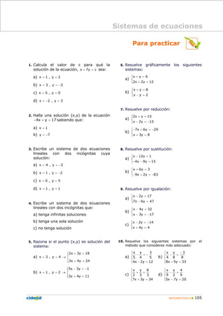 MATEMÁTICAS A 105
Para practicar
1. Calcula el valor de c para qué la
solución de la ecuación, x 7y c+ = sea:
a) x 1 , y 2= =
b) x 3 , y 3= = −
c) x 5 , y 0= =
d) x 2 , y 3= − =
2. Halla una solución (x,y) de la ecuación
4x y 17− + = sabiendo que:
a) x 1=
b) y 7= −
3. Escribe un sistema de dos ecuaciones
lineales con dos incógnitas cuya
solución:
a) x 4 , y 3= = −
b) x 1 , y 2= = −
c) x 0 , y 5= =
d) x 1 , y 1= =
4. Escribe un sistema de dos ecuaciones
lineales con dos incógnitas que:
a) tenga infinitas soluciones
b) tenga una sola solución
c) no tenga solución
5. Razona si el punto (x,y) es solución del
sistema:
a)
2x 3y 18
x 3 , y 4
3x 4y 24
+ =
= = →
+ =
⎧⎪
⎨
⎪⎩
b)
5x 3y 1
x 1 , y 2
3x 4y 11
− = −
= = →
+ =
⎧⎪
⎨
⎪⎩
6. Resuelve gráficamente los siguientes
sistemas:
a)
x y 6
2x 2y 12
+ =
+ =
⎧
⎨
⎩
b)
x y 8
x y 2
+ =
− =
⎧
⎨
⎩
7. Resuelve por reducción:
a)
2x y 15
x 2y 15
+ =
− = −
⎧
⎨
⎩
b)
7x 6y 29
x 3y 8
− + = −
+ =
⎧
⎨
⎩
8. Resuelve por sustitución:
a)
x 12y 1
4x 9y 15
− =
− − =
⎧
⎨
⎩
b)
x 6y 3
9x 2y 83
+ =
− + = −
⎧
⎨
⎩
9. Resuelve por igualación:
a)
x 2y 17
7x 6y 47
− =
− =
⎧
⎨
⎩
b)
x 4y 32
x 3y 17
− =
− = −
⎧
⎨
⎩
c)
x 2y 14
x 4y 4
− = −
+ =
⎧
⎨
⎩
10. Resuelve los siguientes sistemas por el
método que consideres más adecuado:
a)
⎪
⎩
⎪
⎨
⎧
=−
−=−
12y2x4
5
3
4
y
5
x
b)
⎪
⎩
⎪
⎨
⎧
=+
−
=−
33y5x8
8
3
8
y
4
x
c)
⎪
⎩
⎪
⎨
⎧
=+
=+
34y3x7
3
8
3
y
2
x
d)
⎪
⎩
⎪
⎨
⎧
=−
=−
20y7x5
9
4
2
y
9
x
Sistemas de ecuaciones
 