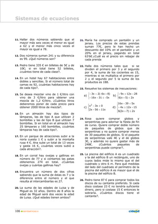 106 MATEMÁTICAS A
11. Hallar dos números sabiendo que el
mayor más seis veces el menor es igual
a 62 y el menor más cinco veces el
mayor es igual a 78.
12. Dos números suman 241 y su diferencia
es 99. ¿Qué números son?
13. Pedro tiene 335 € en billetes de 5€ y de
10€; si en total tiene 52 billetes,
¿cuántos tiene de cada clase?.
14. En un hotel hay 67 habitaciones entre
dobles y sencillas. Si el número total de
camas es 92, ¿cuántas habitaciones hay
de cada tipo?.
15. Se desea mezclar vino de 1 €/litro con
vino de 3 €/litro para obtener una
mezcla de 1,2 €/litro. ¿Cuántos litros
deberemos poner de cada precio para
obtener 2000 litros de mezcla?.
16. En un almacén hay dos tipos de
lámparas, las de tipo A que utilizan 2
bombillas y las de tipo B que utilizan 7
bombillas. Si en total en el almacén hay
25 lámparas y 160 bombillas, ¿cuántas
lámparas hay de cada tipo?.
17. En un parque de atracciones subir a la
noria cuesta 1 € y subir a la montaña
rusa 4 €. Ana sube un total de 13 veces
y gasta 16 €, ¿cuántas veces subió a
cada atracción?.
18. En un corral hay ovejas y gallinas en
número de 77 y si contamos las patas
obtenemos 274 en total. ¿Cuántas
ovejas y cuántas gallinas hay?
19. Encuentra un número de dos cifras
sabiendo que la suma de éstas es 7 y la
diferencia entre el número y el que
resulta al intercambiarlas es 27.
20. La suma de las edades de Luisa y de
Miguel es 32 años. Dentro de 8 años la
edad de Miguel será dos veces la edad
de Luisa. ¿Qué edades tienen ambos?
21. María ha comprado un pantalón y un
jersey. Los precios de estas prendas
suman 77€, pero le han hecho un
descuento del 10% en el pantalón y un
20% en el jersey, pagando en total
63’6€.¿Cuál es el precio sin rebajar de
cada prenda
22. Halla dos números tales que si se
dividen el primero por 3 y el segundo
por 4, la suma de los cocientes es 15,
mientras si se multiplica el primero por
2 y el segundo por 5 la suma de los
productos es 188.
23. Resuelve los sistemas de inecuaciones:
a)
⎩
⎨
⎧
−≤−−
+−<−
x531x16
)8x6(2x3
b)
⎩
⎨
⎧
<+
−≥−
x2)5x(6
28x12x9
c)
⎪⎩
⎪
⎨
⎧
<−
≤−
x1156x2
0x3x2
d)
⎪
⎩
⎪
⎨
⎧
≤+
−≥−
<−
x2)7x2(6
15x12x4
x539x16
24. Rosa quiere comprar globos y
serpentinas para adornar la fiesta de fin
de curso. Quiere comprar doble número
de paquetes de globos que de
serpentinas y no quiere comprar menos
de 30 paquetes de globos. Si el paquete
de serpentinas vale 4€ y el de globos
3€, y además no quiere gastar más de
248€. ¿Cuántos paquetes de
serpentinas puede comprar?.
25. La piscina del edificio A es un cuadrado
y la del edificio B un rectángulo, uno de
cuyos lados mide lo mismo que el del
cuadrado y otro 6 m. Para qué medidas
del lado del cuadrado el perímetro de la
piscina del edificio A es mayor que el de
la piscina del edificio B.
26. Pedro tiene 87 € para comprar todos los
discos de su cantante preferido. Si cada
disco costase 23 € no tendría suficiente
dinero, pero si costase 15 € entonces le
sobraría. ¿Cuántos discos tiene el
cantante?.
Sistemas de ecuaciones
 