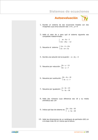 MATEMÁTICAS A 109
Autoevaluación
1. Escribe un sistema de dos ecuaciones lineales con dos
incógnitas cuya única solución sea: x=5 , y=-9
2. Halla el valor de a para qué el sistema siguiente sea
compatible indeterminado.
{ ax 6y 3
12x 24y 12
− =
− − = −
3. Resuelve el sistema: {11x 4 12x
2x 14 5x
− ≤
− + ≥
4. Escribe una solución de la ecuación: x 2y 4− + =
5. Resuelve por reducción: {3x y 13
2x y 7
+ =
− =
6. Resuelve por sustitución: {3x 4y 18
5x y 7
+ =
− =
7. Resuelve por igualación: {x 4y 23
x 5y 28
+ =
+ =
8. Halla dos números cuya diferencia sea 18 y su media
aritmética sea 124
9. Indica qué tipo de sistema es: {2x 10y 56
x 5y 28
+ =
+ =
10. Halla las dimensiones de un rectángulo de perímetro 692 cm
si la base mide 40 cm menos que la altura.
Sistemas de ecuaciones
 