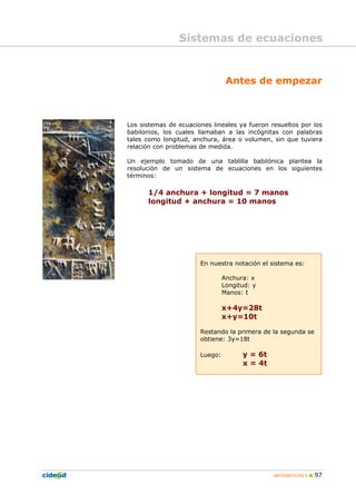 MATEMÁTICAS A 97
Antes de empezar
Los sistemas de ecuaciones lineales ya fueron resueltos por los
babilonios, los cuales llamaban a las incógnitas con palabras
tales como longitud, anchura, área o volumen, sin que tuviera
relación con problemas de medida.
Un ejemplo tomado de una tablilla babilónica plantea la
resolución de un sistema de ecuaciones en los siguientes
términos:
1/4 anchura + longitud = 7 manos
longitud + anchura = 10 manos
En nuestra notación el sistema es:
Anchura: x
Longitud: y
Manos: t
x+4y=28t
x+y=10t
Restando la primera de la segunda se
obtiene: 3y=18t
Luego: y = 6t
x = 4t
Sistemas de ecuaciones
 