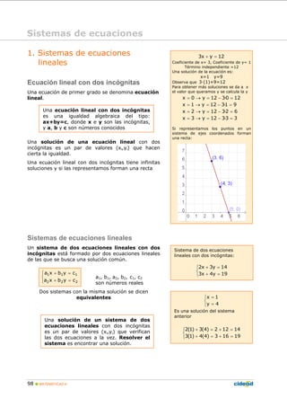 98 MATEMÁTICAS A
1. Sistemas de ecuaciones
lineales
Ecuación lineal con dos incógnitas
Una ecuación de primer grado se denomina ecuación
lineal.
Una solución de una ecuación lineal con dos
incógnitas es un par de valores (xi,yi) que hacen
cierta la igualdad.
Una ecuación lineal con dos incógnitas tiene infinitas
soluciones y si las representamos forman una recta
Sistemas de ecuaciones lineales
Un sistema de dos ecuaciones lineales con dos
incógnitas está formado por dos ecuaciones lineales
de las que se busca una solución común.
a1, b1, a2, b2, c1, c2
son números reales
Dos sistemas con la misma solución se dicen
equivalentes
Sistemas de ecuaciones
Sistema de dos ecuaciones
lineales con dos incógnitas:
2x 3y 14
3x 4y 19
+ =⎧
⎨
+ =⎩
x 1
y 4
=⎧
⎨
=⎩
Es una solución del sistema
anterior
2(1) 3(4) 2 12 14
3(1) 4(4) 3 16 19
+ = + =⎧
⎨
+ = + =⎩
Una ecuación lineal con dos incógnitas
es una igualdad algebraica del tipo:
ax+by=c, donde x e y son las incógnitas,
y a, b y c son números conocidos
Una solución de un sistema de dos
ecuaciones lineales con dos incógnitas
es un par de valores (xi,yi) que verifican
las dos ecuaciones a la vez. Resolver el
sistema es encontrar una solución.
3x y 12+ =
Coeficiente de x= 3, Coeficiente de y= 1
Término independiente =12
Una solución de la ecuación es:
x=1 y=9
Observa que 3·(1)+9=12
Para obtener más soluciones se da a x
el valor que queramos y se calcula la y
x 0 y 12 3·0 12
x 1 y 12 3·1 9
x 2 y 12 3·2 6
x 3 y 12 3·3 3
= → = − =
= → = − =
= → = − =
= → = − =
Si representamos los puntos en un
sistema de ejes coordenados forman
una recta:
⎩
⎨
⎧
=+
=+
222
111
cybxa
cybxa
 