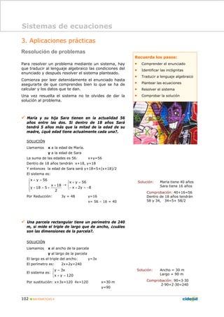 102 MATEMÁTICAS A
3. Aplicaciones prácticas
Resolución de problemas
Para resolver un problema mediante un sistema, hay
que traducir al lenguaje algebraico las condiciones del
enunciado y después resolver el sistema planteado.
Comienza por leer detenidamente el enunciado hasta
asegurarte de que comprendes bien lo que se ha de
calcular y los datos que te dan.
Una vez resuelta el sistema no te olvides de dar la
solución al problema.
María y su hija Sara tienen en la actualidad 56
años entre las dos. Si dentro de 18 años Sará
tendrá 5 años más que la mitad de la edad de su
madre, ¿qué edad tiene actualmente cada una?.
SOLUCIÓN
Llamamos x a la edad de María.
y a la edad de Sara
La suma de las edades es 56: x+y=56
Dentro de 18 años tendrán x+18, y+18
Y entonces la edad de Sara será y+18=5+(x+18)/2
El sistema es:
⎩
⎨
⎧
−=+−
=+
→
⎪
⎩
⎪
⎨
⎧
+
+=+
=+
8y2x
56yx
2
18x
518y
56yx
Por Reducción: 3y = 48 y=16
x= 56 – 16 = 40
Una parcela rectangular tiene un perímetro de 240
m, si mide el triple de largo que de ancho, ¿cuáles
son las dimensiones de la parcela?.
SOLUCIÓN
Llamamos x al ancho de la parcela
y al largo de la parcela
El largo es el triple del ancho: y=3x
El perímetro es: 2x+2y=240
El sistema es:
⎩
⎨
⎧
=+
=
120yx
x3y
Por sustitución: x+3x=120 4x=120 x=30 m
y=90
Solución: María tiene 40 años
Sara tiene 16 años
Comprobación: 40+16=56
Dentro de 18 años tendrán
58 y 34, 34=5+ 58/2
Solución: Ancho = 30 m
Largo = 90 m
Comprobación: 90=3·30
2·90+2·30=240
Sistemas de ecuaciones
Recuerda los pasos:
• Comprender el enunciado
• Identificar las incógnitas
• Traducir a lenguaje algebraico
• Plantear las ecuaciones
• Resolver el sistema
• Comprobar la solución
 