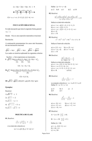 Página 3 de 6
(x - 1)(x + 2)(x + 3)(x - 4)  0
-3 1 4
+ - +
-2
-+
CS = x  <-; -3> U [-2; 1] U <4; +>
INECUACIÓN IRRACIONAL
Es toda inecuación que tiene la siguiente forma general:
0F(x)


Donde: F(x) es una expresión matemática irracional.
Resolución:
A continuación presentaremos los casos más frecuentes,
de una inecuación irracional.
)x(h)x(f 
;
)x(h)x(f 
;
)x(g)x(f 
Los cuales se resuelven aplicando los siguientes criterios:
Sea f(x) y h(x) expresiones no irracionales.
I. )x(f <h(x)  f(x) 0  h(x) > 0  f(x) < 2
)x(h
(1) (2) (3)
CS : S1  S2  S3
II. )x(f >h(x){h(x)<0f(x)0}v{h(x)0f(x)> 2
)x(h
(1) (2)
CS = S1 U S2
III. )x(f > g(x) f(x)0  g(x)0 f(x) >g(x)
Ejemplos:
Resolver:
1) 2x5   3
2) 1x3  > - 2
3) 6x2  > x + 1
4) 2xx2
 < 5 - x
5) 1x2  - 8x  > 3
PPRRÁÁCCTTIICCAA DDEE CCLLAASSEE
01. Resolver:
2x2x
2x
2x
4
2





1x
3

si su intervalo solución es:
x<-; a] U [b, c> U <d,+>
Hallar: (a + b + c + d)
a) -2 b) 0 c) 1 d) 2 e) 10
02. Resolver:
372
452392
)3x()3x()1x(
)3x()5x4x()6x()3x(


 0
Indicar su intervalo solución:
a) x  <- ; -6] U <-3; 1> U <1, 3>
b) x  <- ; -3] U <1, 3>
c) x  <- ; -2] U <-1; 1> U <2, +>
d) x  
e) x  R
03. Resolver:
153x10x2x5xx 2345
  0
Indicar el intervalo solución.
a) x  [-5, +> b) x  [5, +>
c) x  <-, -5] d) x  <-, 9]
e) x  R
04. Resolver:
2
1
)3x2)(2x(
3x3x2 2



Indicar su intervalo solución.
a) x  <-, -3/2> U <0, 7/6> U <2, +>
b) x  <-, 2> U <4, +>
c) x  <-, -1> U <1, 2> U <3, +>
d) x  R e) N.A.
05. Resolver:
1
5x
5
1x
2




su conjunto solución es: x  <a, b> U <c, d>
Hallar: E = a + b + c + d.
a) -5 b) -1 c) 2
d) 5 e) 1
06. Resolver:
2
2x
4
2x
x2




a) x  <0, +> b) x  <-2, +>
c) x  <2, +> d) x  <-1, +>
e) x  <-4, +>
07. Resolver:
A = {x  R /
5x
3x


 0}
B = {x  R/
4x
2x


 2 }
Hallar (A  B)
a) <- , -3] U <5; +>
b) <-10, +>
c) <-, 10>
 