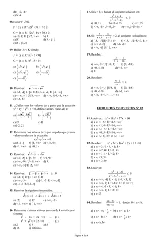 Página 4 de 6
d) [-10, -4>
e) N.A.
08.Hallar F U G.
F = {x  R+
/2x2
- 5x + 7  0}
G = {x  R+
/2x2
- 5x + 30  0}
a) <0, 1] U [3/2, + > b) R
c) R+
d) R - {1}
e) R - {3/2}
09. Hallar J  K siendo:
J = {x  R-
/x2
- 7 < 0]
G = {x  R /x2
- 5 > 0}
a) 7,7 b) 5,5
c) 5,7  d) 5,
e) 7,
10. Resolver: 4816x2

a) <-8, -4] U [4, 8>b) <- , -4] U [4, +]
c) <- , -4] U [8, +> d) <-, 6>U<8, +>
e) <-8, 8>
11. ¿Cuáles son los valores de y para que la ecuación
x2
+ xy + y2
- 4 = 0, defina valores reales de x?
a)







 
3
34
,
3
34
b) 



3
32
,0
c)  d) R
e) [-2, 2]
12. Determine los valores de x que impiden que y tome
valores reales en la ecuación:
xy2
- y2
- x = 0
a) R -{1} b) [1, +> c) <-, 0]
d) <1, +> e) <0, 1>
13. Resolver: 5625x2

a) <-9, -5] U [5, 9> b) <-9, 9>
c) <-, -9> U <9, +> d) R
e) <-, -5] U [5, +>
14. Resolver: 7 235
9x1xx2   0
a) <-1, 2] U [3, +> b) R
c) <-, -3> d) [-1, -3] U <-,-3]
e) [-3, -1] U [2, 3]
15. Resolver la siguiente inecuación:
5x21x6x3 
a) {2} b) R+
c) <-, -1>
d) <-1, +> e) [-1, +>
16. Determine cuántos valores enteros de k satisfacen el
sistema:
x2
- 4x + 2k < 0 ... (1)
x2
+ k x + 0.5 > 0 ... (2)
a) 2 b) 4 c) 5
d) 16 e) Infinitos
17. Si k > 1/4, hallar el conjunto solución en:
x2xx
kxx
23
2


 0
a) <0, 1> b) <1/4, 2> c) <1, 2>
d) <-, -1> U <0, 2> e) <-,0>U<0,1>
18. Si:
7x
6
3x
7



> 2, el conjunto solución es:
a) [-3, -1/2]U<7, 11> b) <-3, -1/2>U<7, 11>
c) <-3, -1/2] d) <-6, -1>
e) <-, -6] U [-1, +>
19. Resolver:
x14
4
x1
2


a) <-, 0> U [1/8, 1) b) [0, -1/8)
c) <0, -1/8) d) <-1, >
e) R
20. Resolver:
1x
2x3


< 4
a) <-, 0> U [1/8, 1) b) [0, -1/8)
c) <0, -1/8> d) <-1, +>
e) <-, -6> U <-1, + )
EJERCICIOS PROPUESTOS N° 02
01.Resolver: x3
- 18x2
+ 77x > 60
a) x  <1; 5> U <12; +>
b) x  <1; 4> U <10; +>
c) x  <-1; 5> U <12; +>
d) x  <0; 5> U <10; +>
e) x  <-12; -5> U <-1; +>
02. Resolver: x4
- 2x3
- 16x2
+ 2x + 15 < 0
a) x  <-3; -1> U <1; 5>
b) x  <-2; 0> U <1; 4>
c) x  <-1; 1> U <2; 5>
d) x  <3; 5>
e) x  <-3; 0>
03.Resolver:
3xx3x
20xx
23
2


 0
a) x  <-, -4] U <-1; 1> U <3; 5]
b) x  <-, 2] U <-1/2; 1> U <4; 7]
c) x  <-4, -1> U <-1; 3>
d) x  <-, 4] U <8; 7>
e) x  
04. Resolver:
abx
bax


> 1, donde: 0 < a < b.
a) x <- ; -
b
a
> b) x <- a; 1>
c) x <- b; 1> d) x <-
b
a
; 1>
e) x <a; b>
 