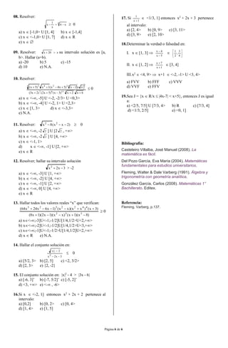 Página 6 de 6
08. Resolver:
8
x4
x
1
x   0
a) x  [-1,0> U [1, 4] b) x  [-1,4]
c) x  <-1,0> U [1, 7] d) x  R
e) x  
09. Resolver: x20x  su intervalo solución es [a,
b>. Hallar (a+b).
a) -20 b) 5 c) -15
d) 10 e) N.A.
10. Resolver:
 
6x2x)3x()5x2()2x3(
xx1x)5x4x(1x)5x(
31367
343245 3


 0
a) x  <-, -5] U <-2, -2/3> U <0,3>
b) x  <-, -4] U <-2, 1> U <2,3>
c) x  [1, 3> d) x  <-3,3>
e) N.A.
11. Resolver: )2xx(8x 22
  0
a) x  <-, -2 2 ] U [2 2 , +>
b) x  <-, -2 2 ] U [4, +>
c) x  <-1, 1>
d) x  <-, -1] U [2, +>
e) x  R
12. Resolver; hallar su intervalo solución
3x2x2
 > -2
a) x  <-, -3] U [1, +>
b) x  <-, -2] U [4, +>
c) x  <-, -1] U [2, +>
d) x  <-, 0] U [4, +>
e) x  R
13. Hallar todos los valores reales “x” que verifican:
)8x)(1x()xx)(1x2)(1x8(
)3x()xx)(xx()1x6x24x64(
332
4422323


 0
a) x<-;-3]U<-1;-1/2]U[1/4,1/2>U<2,+>
b) x<-;-2]U<-1;-1/2]U[1/4,1/2>U<3,+>
c) x<-;-1]U<-1;-1/2>U[1/4,1/2]U<2,+>
d) x  R e) N.A.
14. Hallar el conjunto solución en:
3x2x
2|x|
2


 0
a) [5/2, 3> b) [2, 5] c) <2, 3/2>
d) [2, 3> e) {2, -2}
15. El conjunto solución en: |x|2
- 4 > |3x - 6|
a) [-6, 3]’ b) [-7, 5/2]’ c) [-5, 2]’
d) <3, +> e) <- , -6>
16.Si x  <-2, 1] entonces x2
+ 2x + 2 pertenece al
intervalo:
a) [0,2] b) [0, 2> c) [0, 4>
d) [1, 4> e) [1, 5]
17. Si
1x
1

 <1/3, 1] entonces x2
+ 2x + 3 pertenece
al intervalo:
a) [2, 4> b) [0, 9> c) [3, 11>
d) [3, 9> e) [2, 10>
18.Determinar la verdad o falsedad en:
I. x  [1, 3] 
5x
4x


 





4
3
,
2
1
II. x  [1, 2] 
1x
7x


 [3, 4]
III.x2
 <4, 9>  x+1  <-2, -1> U <3, 4>
a) FVV b) FFF c) VVV
d) VVF e) FFV
19.Sea J = {x  R/x  |4x-7| < x+5}, entonces J es igual
a:
a) <2/5, 7/5] U [7/3, 4> b) R c) [7/3, 4]
d) <1/3, 2/5] e) <0, 1]
Bibliografía:
Casteleiro Villalba, José Manuel (2008). La
matemática es fácil.
Del Pozo García, Eva María (2004). Matemáticas
fundamentales para estudios universitarios.
Fleming, Walter & Dale Varberg (1991). Álgebra y
trigonometría con geometría analítica.
González García, Carlos (2008). Matemáticas 1°
Bachillerato. Editex.
Referencia:
Fleming, Varberg, p.137.
 