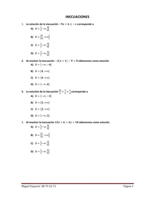 Miguel Esquivel 88 79 32 73 Página 1
INECUACIONES
1. La solución de la inecuación −𝟗𝒙 + 𝟔 ≥ −𝒙 corresponde a
A) 𝑺 = ]−∞,
𝟑
𝟒
[
B) 𝑺 = [
𝟑
𝟒
, +∞[
C) 𝑺 = ]−∞,
𝟑
𝟒
[
D) 𝑺 = ]−∞,
𝟑
𝟒
]
2. Al resolver la inecuación −𝟑(𝒙 + 𝟏) − 𝟗 > 𝟎 obtenemos como solución
A) 𝑺 = ]−∞, −𝟒[
B) 𝑺 = [𝟒, +∞[
C) 𝑺 = ]𝟒, +∞[
D) 𝑺 = ]−∞, 𝟒]
3. La solución de la inecuación
𝟐𝒙
𝟑
+
𝟏
𝟐
<
𝒙
𝟐
corresponde a
A) 𝑺 = ]−∞, −𝟑[
B) 𝑺 = [𝟑, +∞[
C) 𝑺 = ]𝟑, +∞[
D) 𝑺 = ]−∞, 𝟑]
4. Al resolver la inecuación 𝟏𝟐𝒙 + 𝟔 > 𝟐𝒙 + 𝟏𝟎 obtenemos como solución
A) 𝑺 = ]−∞,
𝟐
𝟓
[
B) 𝑺 = [
𝟐
𝟓
, +∞[
C) 𝑺 = ]−∞,
𝟐
𝟓
[
D) 𝑺 = ]−∞,
𝟐
𝟓
]
 