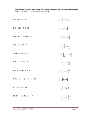 Miguel Esquivel 88 79 32 73 Página 10
22. Indicaciones. Asocie las inecuaciones de la columna izquierda con sus respectivos resultados
dados en la columna derecha. No sobran elementos
1. 𝟒 – 𝟑(𝟏 – 𝒙)  𝟑 ( )  2,
2. 𝟖 + (𝟐𝒙 – 𝟑)  – 𝟐𝟒
( )  1,
3. 𝟖 – 𝟑 – (𝒙 + 𝟐)  𝒙 – 𝟏 ( )





 

2
1
,
4. 𝟓 – 𝒙 > 𝟑𝒙 + 𝟕
( ) 





,
2
5
5. 𝟒𝒙 + 𝟕  𝟐𝒙– 𝟑
( ) 





,
3
7
6. 𝟑𝒙 + 𝟏 > 𝟔𝒙 – 𝟐 ( )







3
8
,
7. 𝟐𝒙 – 𝟑 – (𝒙 – 𝟏) < 𝟖 ( )





 

2
29
,
8. 𝟐𝒙 – (𝟏 + 𝒙) > 𝟑 – (𝒙 – 𝟏)
( )  ,5
9. 𝒙 – 𝟑 < 𝟓 – 𝟐𝒙
( )  10,
10. 𝟐 + (𝒙 + 𝟑) < 𝟒𝒙 – 𝟏
( ) 






3
2
,
 