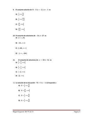 Miguel Esquivel 88 79 32 73 Página 3
9. El conjunto solución de 𝟖 – 𝟑 (𝒙 + 𝟐)  𝒙 – 𝟏 es
A) ]−∞,
𝟑
𝟒
]
B) ]−∞,
𝟏𝟏
𝟒
]
C) [
𝟑
𝟒
, +∞[
D) [
𝟏𝟏
𝟒
, +∞[
10. El conjunto de soluciones de – 𝟑𝒙  – 𝟐𝟕 es
A) ] –  , 9 ]
B) [ 9 , +  [
C) [ –24 , +  [
D) ] –  , –24 ]
11. El conjunto de soluciones de 𝒙 + 𝟏𝟎  – 𝟒𝒙 es
A) [−
𝟗
𝟓
, +∞[
B) [−
𝟏
𝟐
, +∞[
C) [−𝟐, +∞[
D) [𝟐, +∞[
12. La solución de la inecuación −𝟗𝒙 + 𝟔 ≥ −𝒙 corresponde a
A) 𝑺 = ]−∞,
𝟑
𝟒
[
B) 𝑺 = [
𝟑
𝟒
, +∞[
C) 𝑺 = ]−∞,
𝟑
𝟒
[
D) 𝑺 = ]−∞,
𝟑
𝟒
]
 