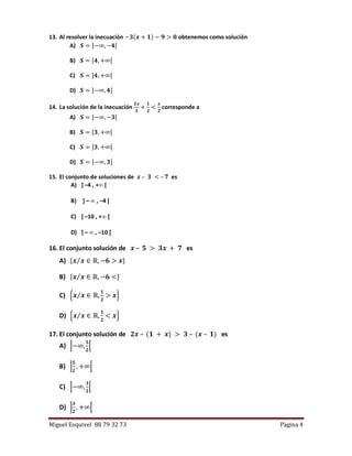 Miguel Esquivel 88 79 32 73 Página 4
13. Al resolver la inecuación −𝟑(𝒙 + 𝟏) − 𝟗 > 𝟎 obtenemos como solución
A) 𝑺 = ]−∞, −𝟒[
B) 𝑺 = [𝟒, +∞[
C) 𝑺 = ]𝟒, +∞[
D) 𝑺 = ]−∞, 𝟒]
14. La solución de la inecuación
𝟐𝒙
𝟑
+
𝟏
𝟐
<
𝒙
𝟐
corresponde a
A) 𝑺 = ]−∞, −𝟑[
B) 𝑺 = [𝟑, +∞[
C) 𝑺 = ]𝟑, +∞[
D) 𝑺 = ]−∞, 𝟑]
15. El conjunto de soluciones de 𝒙 – 𝟑 < – 𝟕 es
A) ] –4 , + [
B) ] –  , –4 [
C) ] –10 , + [
D) ] –  , –10 [
16. El conjunto solución de 𝒙 – 𝟓 > 𝟑𝒙 + 𝟕 es
A) {𝒙 𝒙⁄ ∈ ℝ, −𝟔 > 𝒙}
B) {𝒙 𝒙⁄ ∈ ℝ, −𝟔 <}
C) {𝒙 𝒙⁄ ∈ ℝ,
𝟏
𝟐
> 𝒙}
D) {𝒙 𝒙⁄ ∈ ℝ,
𝟏
𝟐
< 𝒙}
17. El conjunto solución de 𝟐𝒙 – (𝟏 + 𝒙) > 𝟑 – (𝒙 – 𝟏) es
A) ]−∞,
𝟓
𝟐
[
B) ]
𝟓
𝟐
, +∞[
C) ]−∞,
𝟑
𝟐
[
D) ]
𝟑
𝟐
, +∞[
 