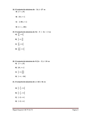 Miguel Esquivel 88 79 32 73 Página 5
18. El conjunto de soluciones de – 𝟑𝒙  – 𝟐𝟕 es
A) ] –  , 9 ]
B) [ 9 , +  [
C) [ –24 , +  [
D) ] –  , –24 ]
19. El conjunto de soluciones de 𝟖𝒙 – 𝟓 > 𝟑𝒙 + 𝟐 es
A) ]
𝟕
𝟐
, +∞[
B) ]−∞,
𝟕
𝟐
[
C) ]
𝟕
𝟓
, +∞[
D) ]
−𝟑
𝟏𝟏
, +∞[
20. El conjunto de soluciones de 𝟖 (𝟐𝒙 – 𝟑)  – 𝟐𝟒 es
A) ] –  , 0 ]
B) [ 0 , +  [
C) ]−∞,
𝟐𝟕
𝟏𝟔
]
D) ]−∞, −𝟏𝟔]
21. El conjunto de soluciones de x + 10  –4x es
A) [−
𝟗
𝟓
, +∞[
B) [−
𝟏
𝟐
, +∞[
C) [−𝟐, +∞[
D) ]−𝟐, +∞[
 