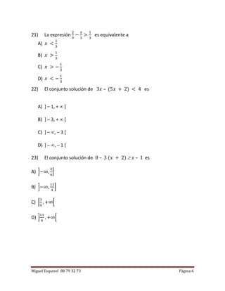 Miguel Esquivel 88 79 32 73 Página 6
21) La expresión
2
9
−
𝑥
3
>
1
3
es equivalente a
A) 𝑥 <
1
3
B) 𝑥 >
1
3
C) 𝑥 > −
1
3
D) 𝑥 < −
1
3
22) El conjunto solución de 3𝑥 – (5𝑥 + 2) < 4 es
A) ] – 1, +  [
B) ] – 3, +  [
C) ] – , – 3 [
D) ] – , – 1 [
23) El conjunto solución de 8 – 3 (𝑥 + 2)  𝑥 – 1 es
A) ]−∞,
3
4
]
B) ]−∞,
11
4
]
C) [
3
4
, +∞[
D) ]
11
4
, +∞[
 