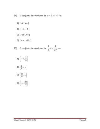 Miguel Esquivel 88 79 32 73 Página 7
24) El conjunto de soluciones de 𝑥 – 3 < – 7 es
A) ] –4 , + [
B) ] –  , –4 [
C) ] –10 , + [
D) ] –  , –10 [
25) El conjunto de soluciones de
3
2
x 
27
4
es
A) 






9
2
,
B) 





,
9
2
C) 





,
27
22
D) 






27
22
,
 