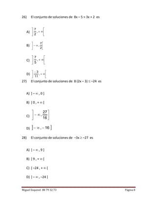Miguel Esquivel 88 79 32 73 Página 8
26) El conjunto de soluciones de 8x – 5 > 3x + 2 es
A) 





,
2
7
B) 






2
7
,
C) 





,
5
7
D) 







,
11
3
27) El conjunto de soluciones de 8 (2x – 3)  –24 es
A) ] –  , 0 ]
B) [ 0 , +  [
C) 






16
27
,
D)  16, 
28) El conjunto de soluciones de –3x  –27 es
A) ] –  , 9 ]
B) [ 9 , +  [
C) [ –24 , +  [
D) ] –  , –24 ]
 