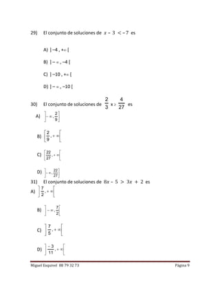 Miguel Esquivel 88 79 32 73 Página 9
29) El conjunto de soluciones de 𝑥 – 3 < – 7 es
A) ] –4 , + [
B) ] –  , –4 [
C) ] –10 , + [
D) ] –  , –10 [
30) El conjunto de soluciones de
3
2
x 
27
4
es
A) 






9
2
,
B) 





,
9
2
C) 





,
27
22
D) 






27
22
,
31) El conjunto de soluciones de 8𝑥 – 5 > 3𝑥 + 2 es
A) 





,
2
7
B) 






2
7
,
C) 





,
5
7
D) 







,
11
3
 