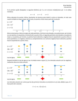 Brian Bastidas
Inecuaciones
PÁG. 10
Ya la primera queda despejada, la segunda dividimos por 3 y en la tercera multiplicamos por -1 en ambos
miembros
= −3 = −2 = 2
Ahora ubicamos los puntos críticos, levantamos las barreras para dividir la recta en intervalos, en este caso
nuestro símbolo es mayor o igual, por lo tanto, los puntos críticos hacen parte de la solución
( + 3)#
(3 + 6)C
(− + 2)
Ahora comenzamos a llenar los signos de cada paréntesis, el primero esta elevado a una potencia par, por lo tanto
va a ser positivo a la izquierda y a la derecha de su punto crítico, el segundo paréntesis esta elevado a una potencia
impar y es positiva, por lo tanto, es positivo hacia la derecha y negativo hacia la izquierda de su punto crítico, el
tercer paréntesis es negativa, entonces su comportamiento es al contrario negativo hacia la derecha y positivo
hacia la izquierda de su punto crítico.
( + 3)#
(DE + F)G
(− + 2)
Ley de signos
Después de definir la ley de signos al ser el símbolo menor o igual (≤), los intervalos solución son los negativos,
realizamos ahora las rectas solución
( + 3)#
(DE + F)G
(− + 2)
Ley de signos
Los intervalos solución son: vemos que los dos primeros intervalos se convierten en uno solo, debido a que, el -3
hace parte de la solución.
5 = (−∞, −2] ∪ [2, ∞)
 
