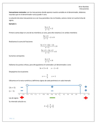Brian Bastidas
Inecuaciones
PÁG. 11
Inecuaciones racionales: son las inecuaciones donde aparece nuestra variable en el denominador, debemos
recordar que en el denominador nunca puede ir cero.
La solución de estas inecuaciones va a ser muy parecidas a las no lineales, vamos a tener en cuenta la ley de
signos.
Ejemplo 1:
5 + 3
− 1
< 2
Primero vamos dejar en uno de los miembros un cero, para ello restamos 2 en ambos miembros
5 + 3
− 1
− 2 < 0
Realizamos la suma de fracciones
5 + 3 − (2 − 2)
− 1
< 0
5 + 3 − 2 + 2
− 1
< 0
Sumamos semejantes
3 + 5
− 1
< 0
Hallamos los puntos críticos, para ello igualamos el numerador y el denominador a cero
3 + 5 = 0 − 1 = 0
Despejamos las ecuaciones
= −
5
3
= 1
Ubicamos en la recta numérica y definimos signos de cada paréntesis en cada intervalo
(3 + 5)
( − 1)
Ley de signos
Su intervalo solución es:
5 = 7−
5
3
, 18
 
