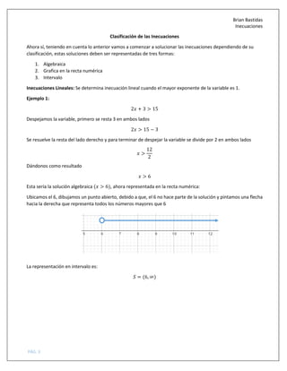 Brian Bastidas
Inecuaciones
PÁG. 3
Clasificación de las Inecuaciones
Ahora sí, teniendo en cuenta lo anterior vamos a comenzar a solucionar las inecuaciones dependiendo de su
clasificación, estas soluciones deben ser representadas de tres formas:
1. Algebraica
2. Grafica en la recta numérica
3. Intervalo
Inecuaciones Lineales: Se determina inecuación lineal cuando el mayor exponente de la variable es 1.
Ejemplo 1:
2 + 3 > 15
Despejamos la variable, primero se resta 3 en ambos lados
2 > 15 − 3
Se resuelve la resta del lado derecho y para terminar de despejar la variable se divide por 2 en ambos lados
>
12
2
Dándonos como resultado
> 6
Esta sería la solución algebraica ( > 6), ahora representada en la recta numérica:
Ubicamos el 6, dibujamos un punto abierto, debido a que, el 6 no hace parte de la solución y pintamos una flecha
hacia la derecha que representa todos los números mayores que 6
La representación en intervalo es:
5 = (6, ∞)
 