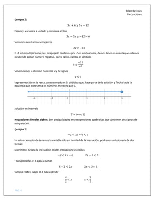 Brian Bastidas
Inecuaciones
PÁG. 4
Ejemplo 2:
3 + 6 ≥ 5 − 12
Pasamos variables a un lado y números al otro
3 − 5 ≥ −12 − 6
Sumamos o restamos semejantes
−2 ≥ −18
El -2 está multiplicando para despejarlo dividimos por -2 en ambos lados, demos tener en cuenta que estamos
dividiendo por un numero negativo, por lo tanto, cambia el símbolo
≤
−18
−2
Solucionamos la división haciendo ley de signos
≤ 9
Representación en la recta, punto cerrado en 9, debido a que, hace parte de la solución y flecha hacia la
izquierda que representa los números menores que 9.
Solución en intervalo
5 = (−∞, 9]
Inecuaciones Lineales dobles: Son desigualdades entre expresiones algebraicas que contienen dos signos de
comparación.
Ejemplo 1:
−2 < 2 − 6 < 3
En estos casos donde tenemos la variable solo en la mitad de la inecuación, podremos solucionarla de dos
formas:
La primera: Separa la inecuación en dos inecuaciones sencillas
−2 < 2 − 6 2 − 6 < 3
Y solucionarlas, el 6 pasa a sumar
6 − 2 < 2 2 < 3 + 6
Sumo o resto y luego el 2 pasa a dividir
4
2
< <
9
2
 