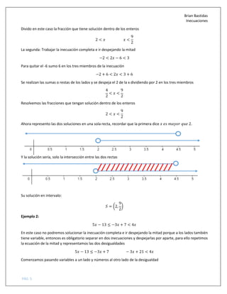 Brian Bastidas
Inecuaciones
PÁG. 5
Divido en este caso la fracción que tiene solución dentro de los enteros
2 < <
9
2
La segunda: Trabajar la inecuación completa e ir despejando la mitad
−2 < 2 − 6 < 3
Para quitar el -6 sumo 6 en los tres miembros de la inecuación
−2 + 6 < 2 < 3 + 6
Se realizan las sumas o restas de los lados y se despeja el 2 de la x dividiendo por 2 en los tres miembros
4
2
< <
9
2
Resolvemos las fracciones que tengan solución dentro de los enteros
2 < <
9
2
Ahora represento las dos soluciones en una sola recta, recordar que la primera dice 2.
Y la solución sería, solo la intersección entre las dos rectas
Su solución en intervalo:
5 = 72,
9
2
8
Ejemplo 2:
5 − 13 ≤ −3 + 7 < 4
En este caso no podremos solucionar la inecuación completa e ir despejando la mitad porque a los lados también
tiene variable, entonces es obligatorio separar en dos inecuaciones y despejarlas por aparte, para ello repetimos
la ecuación de la mitad y representamos las dos desigualdades
5 − 13 ≤ −3 + 7 − 3 + 21 < 4
Comenzamos pasando variables a un lado y números al otro lado de la desigualdad
 