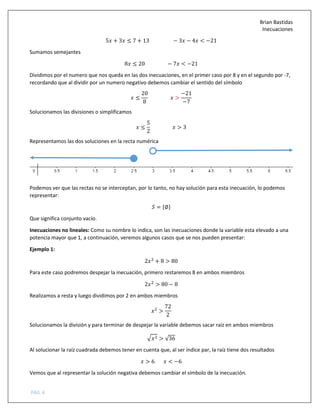 Brian Bastidas
Inecuaciones
PÁG. 6
5 + 3 ≤ 7 + 13 − 3 − 4 < −21
Sumamos semejantes
8 ≤ 20 − 7 < −21
Dividimos por el numero que nos queda en las dos inecuaciones, en el primer caso por 8 y en el segundo por -7,
recordando que al dividir por un numero negativo debemos cambiar el sentido del símbolo
≤
20
8
>
−21
−7
Solucionamos las divisiones o simplificamos
≤
5
2
> 3
Representamos las dos soluciones en la recta numérica
Podemos ver que las rectas no se interceptan, por lo tanto, no hay solución para esta inecuación, lo podemos
representar:
5 = :∅<
Que significa conjunto vacío.
Inecuaciones no lineales: Como su nombre lo indica, son las inecuaciones donde la variable esta elevado a una
potencia mayor que 1, a continuación, veremos algunos casos que se nos pueden presentar:
Ejemplo 1:
2 =
+ 8 > 80
Para este caso podremos despejar la inecuación, primero restaremos 8 en ambos miembros
2 =
> 80 − 8
Realizamos a resta y luego dividimos por 2 en ambos miembros
=
>
72
2
Solucionamos la división y para terminar de despejar la variable debemos sacar raíz en ambos miembros
> = > √36
Al solucionar la raíz cuadrada debemos tener en cuenta que, al ser índice par, la raíz tiene dos resultados
> 6 < −6
Vemos que al representar la solución negativa debemos cambiar el símbolo de la inecuación.
 