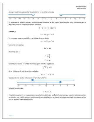 Brian Bastidas
Inecuaciones
PÁG. 7
Ahora si podemos representar las soluciones en la recta numérica
En este caso la solución no va a ser la intercepción entre las dos rectas, sino la unión entre las dos rectas, su
representación en intervalo quedaría entonces
5 = (−∞, −6) ∪ (6, ∞)
Ejemplo 2:
4 #
+ 9 ≤ 57 + #
En este caso pasamos variables a un lado y números al otro
4 #
− #
≤ 57 − 9
Sumamos semejantes
3 #
≤ 48
Dividimos por 3
#
≤
48
3
#
≤ 16
Sacamos raíz cuarta en ambos miembros para eliminar la potencia
> #A
≤ √16
A
Al ser índice par la raíz tiene dos resultados
≤ 2 ≥ −2
Representamos las dos soluciones en la recta numérica
Solución en intervalo:
5 = [−2,2]
Para las inecuaciones no lineales debemos solucionarlas mejor por factorización porque los intervalos de solución
no siempre van a ser la unión o la intercepción entre las flechas, sino que, se debe probar cada intervalo y definir
cual se ajusta a nuestra inecuación.
 