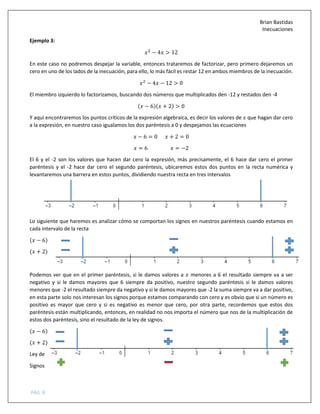 Brian Bastidas
Inecuaciones
PÁG. 8
Ejemplo 3:
=
− 4 > 12
En este caso no podremos despejar la variable, entonces trataremos de factorizar, pero primero dejaremos un
cero en uno de los lados de la inecuación, para ello, lo más fácil es restar 12 en ambos miembros de la inecuación.
=
− 4 − 12 > 0
El miembro izquierdo lo factorizamos, buscando dos números que multiplicados den -12 y restados den -4
( − 6)( + 2) > 0
Y aquí encontraremos los puntos críticos de la expresión algebraica, es decir los valores de que hagan dar cero
a la expresión, en nuestro caso igualamos los dos paréntesis a 0 y despejamos las ecuaciones
− 6 = 0 + 2 = 0
= 6 = −2
El 6 y el -2 son los valores que hacen dar cero la expresión, más precisamente, el 6 hace dar cero el primer
paréntesis y el -2 hace dar cero el segundo paréntesis, ubicaremos estos dos puntos en la recta numérica y
levantaremos una barrera en estos puntos, dividiendo nuestra recta en tres intervalos
Lo siguiente que haremos es analizar cómo se comportan los signos en nuestros paréntesis cuando estamos en
cada intervalo de la recta
( − 6)
( + 2)
Podemos ver que en el primer paréntesis, si le damos valores a menores a 6 el resultado siempre va a ser
negativo y si le damos mayores que 6 siempre da positivo, nuestro segundo paréntesis si le damos valores
menores que -2 el resultado siempre da negativo y si le damos mayores que -2 la suma siempre va a dar positivo,
en esta parte solo nos interesan los signos porque estamos comparando con cero y es obvio que si un número es
positivo es mayor que cero y si es negativo es menor que cero, por otra parte, recordemos que estos dos
paréntesis están multiplicando, entonces, en realidad no nos importa el número que nos de la multiplicación de
estos dos paréntesis, sino el resultado de la ley de signos.
( − 6)
( + 2)
Ley de
Signos
 