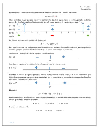 Brian Bastidas
Inecuaciones
PÁG. 9
Podemos ahora con estos resultados definir que intervalos dan solución a nuestra inecuación:
( − 6)( + 2) > 0
Al ser el símbolo mayor que cero nos sirven los intervalos donde la ley de signos es positiva, por otra parte, los
puntos -2 y 6 no hacen parte de la solución, por ser solo mayor que cero (>) y no mayor o igual (≥).
( − 6)
( + 2)
Ley de
Signos
Por último, representamos su intervalo de solución
5 = (−∞, −2) ∪ (6, ∞)
Para solucionar estas inecuaciones donde debemos tener en cuenta los signos de los paréntesis, vamos a guiarnos
de estos ejemplos generales donde el valor de ± es el que hace dar cero el paréntesis:
Siempre que sea positiva tiene el siguiente comportamiento:
( + )
−
Cuando es negativa el comportamiento es lo contrario de la recta numérica
(− + )
Cuando es positiva o negativa pero esta elevado a una potencia, en este caso , si es par recordamos que
todo número elevado a una potencia par da positivo, si es impar tiene un comportamiento dependiendo de los
signos de como los casos anteriores.
(± + )B
±
Ejemplo 4:
( + 3)#(3 + 6)C(− + 2) ≤ 0
En este ejemplo ya está factorizada nuestra expresión algebraica, lo que haremos entonces es hallar los puntos
críticos igualando a cero cada paréntesis.
+ 3 = 0 3 + 6 = 0 − + 2 = 0
Despejamos cada ecuación
= −3 3 = −6 − = −2
 