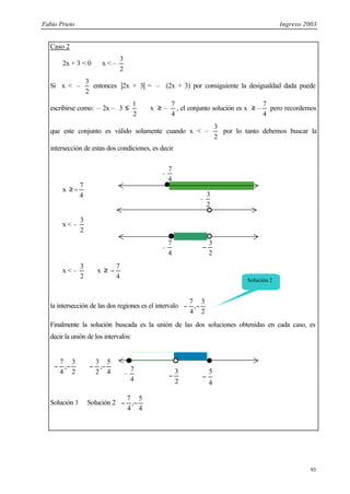 Fabio Prieto Ingreso 2003
93
Caso 2
2x + 3 < 0 ⇔ x < –
2
3
Si x < –
2
3
entonces |2x + 3| = – (2x + 3) por consiguiente la desigualdad dada puede
escribirse como: – 2x – 3 ≤
2
1
⇔ x ≥ –
4
7
, el conjunto solución es x ≥ –
4
7
pero recordemos
que este conjunto es válido solamente cuando x < –
2
3
por lo tanto debemos buscar la
intersección de estas dos condiciones, es decir
x ≥
4
7
−
x < –
2
3
x < –
2
3
∧ x ≥
4
7
−
la intersección de las dos regiones es el intervalo 





−
−
2
3
,
4
7
Finalmente la solución buscada es la unión de las dos soluciones obtenidas en cada caso, es
decir la unión de los intervalos:






−
−
2
3
,
4
7
∪ 





−
−
4
5
,
2
3
Solución 1 ∪ Solución 2 





−
−
4
5
,
4
7
2
3
−
–
4
7
4
5
−
Solución 2
2
3
−
–
4
7
–
4
7
–
2
3
 