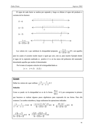 Fabio Prieto Ingreso 2003
90
El signo de cada factor se analiza por separado y luego se obtiene el signo del producto o
cociente de los factores:
(1– x)
(x + 2)
(x – 2)
( ) ( )
2
x
2
x
x
1
+
⋅
−
−
Los valores de x que satisfacen la desigualdad propuesta
( ) ( )
0
2
x
2
x
x
1
≥
+
⋅
−
−
, son aquellos
para los cuales el cociente resulte mayor o igual que cero, esto es, para nuestro Ejemplo donde
el signo de la expresión analizada es positivo (+) o en las raíces del polinomio del numerador
descartando aquellas que anulen el denominador.
Por lo tanto el conjunto solución de la desigualdad dada es:
{ x : x ∈ (-∞,-2) ∪ [1,2] }
Ejemplo
Hallar los valores de xque verifican 2
2
x
1
4
x
x
2
≥
−
+
−
−
Solución
Como se puede ver la desigualdad no es de la forma
)
x
(
Q
)
x
(
P
≥ 0, por consiguiente lo primero
que hacemos es realizar algunos pasos algebraicos para expresarla de esa forma. Para ello
restamos 2 en ambos miembros y luego realizamos las operaciones indicadas:
0
2
2
x
1
4
x
x
2
≥
−
−
+
−
−
à
( ) ( )
0
2
x
2
x
8
x
2
2
x
x 2
≥
+
⋅
−
+
−
+
+
−
à
( ) ( )
0
2
x
2
x
x
2
10 2
≥
+
⋅
−
−
à
( )
( ) ( )
0
2
x
2
x
x
5
2 2
≥
+
⋅
−
−
⋅
à
( ) ( )
( ) ( )
0
2
x
2
x
x
5
x
5
2
≥
+
⋅
−
+
⋅
−
⋅
1
+ + + + + + + + + + + + – – – – – – – – – – –
– 2
– – – – – + + + + + + + + + + + + + + +
2
– – – – – – – – – – – – – – – – + + + +
2
+ + + + + + – – – – – – – + + + + + – – – – –
- 2 1
 