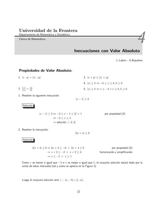 4Inecuaciones con Valor Absoluto
Universidad de la Frontera
Departamento de Matem´atica y Estad´ıstica
Cl´ınica de Matem´atica
J. Labrin - G.Riquelme
Propiedades de Valor Absoluto:
1. |x · y| = |x| · |y|
2. x
y = |x|
|y|
3. |x + y| ≤ |x| + |y|
4. |x| ≤ k ⇔ −k ≤ x ≤ k, k ≥ 0
5. |x| ≥ k ⇔ x ≤ −k ∨ x ≥ k, k ≥ 0
1. Resolver la siguiente inecuaci´on:
|x − 1| ≤ 3
Soluci´on
|x − 1| ≤ 3 ⇔ −3 ≤ x − 1 ≤ 3/ + 1 por propiedad (4)
⇔ −2 ≤ x ≤ 4
⇒ soluci´on: [−2, 4]
2. Resolver la inecuaci´on:
|2x + 4| ≥ 6
Soluci´on
|2x + 4| ≥ 6 ⇒ 2x + 4 ≤ −6 ∨ 2x + 4 ≥ 6 por propiedad (5)
⇒ x + 2 ≤ −3 ∨ x + 2 ≥ 3 factorizando y simpliﬁcando
⇒ x ≤ −5 ∨ x ≥ 1
Como x es menor o igual que −5 o x es meyor o igual que 1, el conjunto soluci´on estar´a dado por la
uni´on de estos intervalos (tal y como se aprecia en la Figura 1)
Luego el conjunto soluci´on ser´a: ] − ∞, −5] ∪ [1, ∞[
22
 