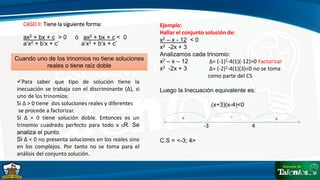CASO II: Tiene la siguiente forma:
ax2 + bx + c > 0 ó ax2 + bx + c < 0
a’x2 + b’x + c’ a’x2 + b’x + c’
Cuando uno de los trinomios no tiene soluciones
reales o tiene raíz doble
Para saber que tipo de solución tiene la
inecuación se trabaja con el discriminante (∆), si
uno de los trinomios:
Si ∆ > 0 tiene dos soluciones reales y diferentes
se procede a factorizar.
Si ∆ = 0 tiene solución doble. Entonces es un
trinomio cuadrado perfecto para todo x ЄR. Se
analiza el punto.
Si ∆ < 0 no presenta soluciones en los reales sino
en los complejos. Por tanto no se toma para el
análisis del conjunto solución.
Ejemplo:
Hallar el conjunto solución de:
x2 – x - 12 < 0
x2 -2x + 3
Analizamos cada trinomio:
x2 – x – 12 ∆= (-1)2-4(1)(-12)>0 Factorizar
x2 -2x + 3 ∆= (-2)2-4(1)(3)<0 no se toma
como parte del CS
Luego la Inecuación equivalente es:
(x+3)(x-4)<0
C.S = <-3; 4>
-3 4
+
-
+
 