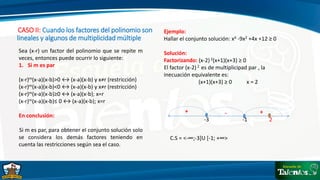 CASO II: Cuando los factores del polinomio son
lineales y algunos de multiplicidad múltiple
Sea (x-r) un factor del polinomio que se repite m
veces, entonces puede ocurrir lo siguiente:
1. Si m es par
(x-r)m(x-a)(x-b)>0 ↔ (x-a)(x-b) y x≠r (restricción)
(x-r)m(x-a)(x-b)<0 ↔ (x-a)(x-b) y x≠r (restricción)
(x-r)m(x-a)(x-b)≥0 ↔ (x-a)(x-b); x=r
(x-r)m(x-a)(x-b)≤ 0 ↔ (x-a)(x-b); x=r
En conclusión:
Si m es par, para obtener el conjunto solución solo
se considera los demás factores teniendo en
cuenta las restricciones según sea el caso.
Ejemplo:
Hallar el conjunto solución: x4 -9x2 +4x +12 ≥ 0
Solución:
Factorizando: (x-2) 2(x+1)(x+3) ≥ 0
El factor (x-2) 2 es de multiplicipad par , la
inecuación equivalente es:
(x+1)(x+3) ≥ 0 x = 2
-3 -1 2
+
+ -
C.S = <-∞;-3]U [-1; +∞>
 